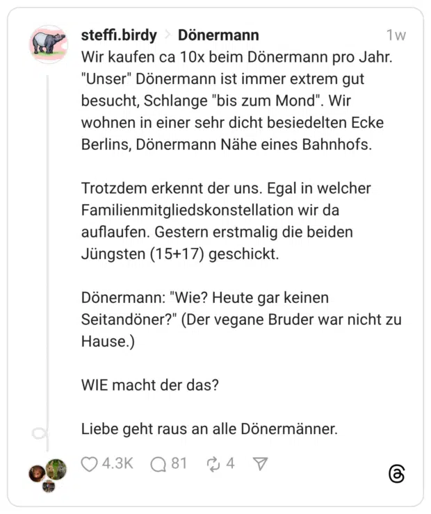 Wir kaufen ca 10x beim Dönermann pro Jahr. "Unser" Dönermann ist immer extrem gut besucht, Schlange "bis zum Mond". Wir wohnen in einer sehr dicht besiedelten Ecke Berlins, Dönermann Nähe eines Bahnhofs. Trotzdem erkennt der uns. Egal in welcher Familienmitgliedskonstellation wir da auflaufen. Gestern erstmalig die beiden Jüngsten (15+17) geschickt. Dönermann: "Wie? Heute gar keinen Seitandöner?" (Der vegane Bruder war nicht zu Hause.) WIE macht der das? Liebe geht raus an alle Dönermänner.