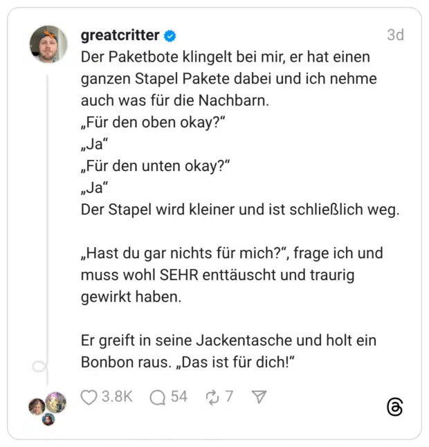 Der Paketbote klingelt bei mir, er hat einen ganzen Stapel Pakete dabei und ich nehme auch was für die Nachbarn. „Für den oben okay?“ „Ja“ „Für den unten okay?“ „Ja“ Der Stapel wird kleiner und ist schließlich weg. „Hast du gar nichts für mich?“, frage ich und muss wohl SEHR enttäuscht und traurig gewirkt haben. Er greift in seine Jackentasche und holt ein Bonbon raus. „Das ist für dich!“