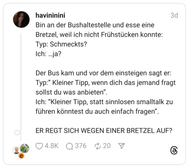 Bin an der Bushaltestelle und esse eine Bretzel, weil ich nicht Frühstücken konnte: Typ: Schmeckts? Ich: …ja? Der Bus kam und vor dem einsteigen sagt er: Typ:” Kleiner Tipp, wenn dich das jemand fragt sollst du was anbieten”. Ich: “Kleiner Tipp, statt sinnlosen smalltalk zu führen könntest du auch einfach fragen”. ER REGT SICH WEGEN EINER BRETZEL AUF?