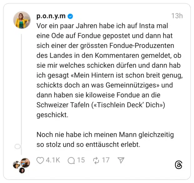 Vor ein paar Jahren habe ich auf Insta mal eine Ode auf Fondue gepostet und dann hat sich einer der grössten Fondue-Produzenten des Landes in den Kommentaren gemeldet, ob sie mir welches schicken dürfen und dann hab ich gesagt «Mein Hintern ist schon breit genug, schickts doch an was Gemeinnütziges» und dann haben sie kiloweise Fondue an die Schweizer Tafeln («Tischlein Deck’ Dich») geschickt. Noch nie habe ich meinen Mann gleichzeitig so stolz und so enttäuscht erlebt.