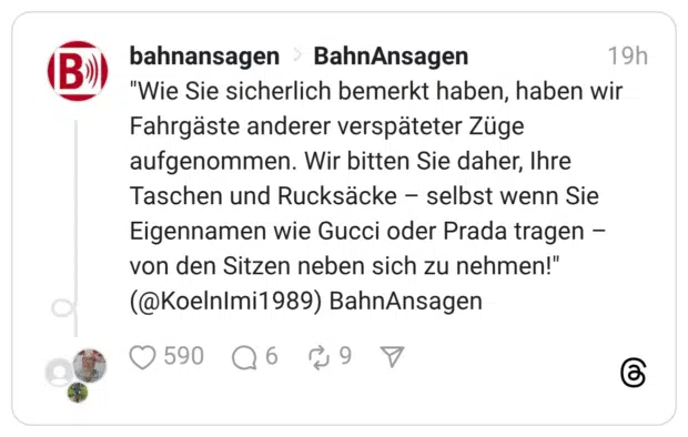 "Wie Sie sicherlich bemerkt haben, haben wir Fahrgäste anderer verspäteter Züge aufgenommen. Wir bitten Sie daher, Ihre Taschen und Rucksäcke – selbst wenn Sie Eigennamen wie Gucci oder Prada tragen – von den Sitzen neben sich zu nehmen!" (@KoelnImi1989) BahnAnsagen