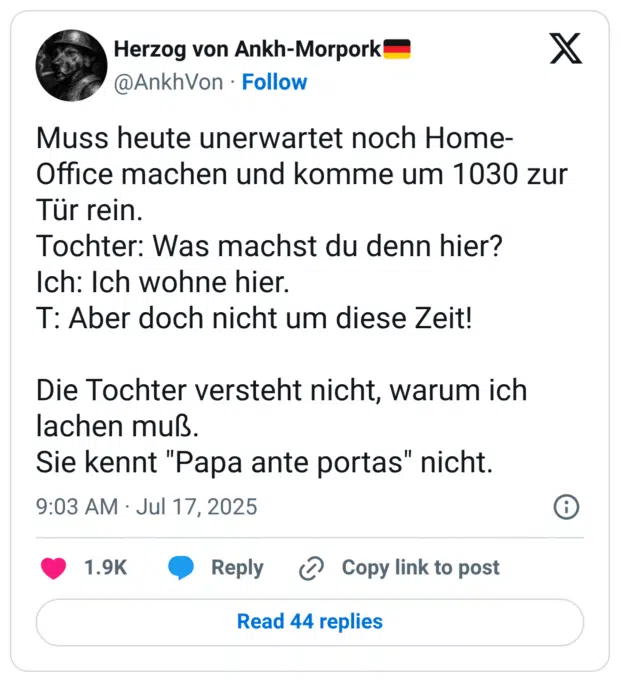 Muss heute unerwartet noch Home-Office machen und komme um 1030 zur Tür rein. Tochter: Was machst du denn hier? Ich: Ich wohne hier. T: Aber doch nicht um diese Zeit! Die Tochter versteht nicht, warum ich lachen muß. Sie kennt "Papa ante portas" nicht.