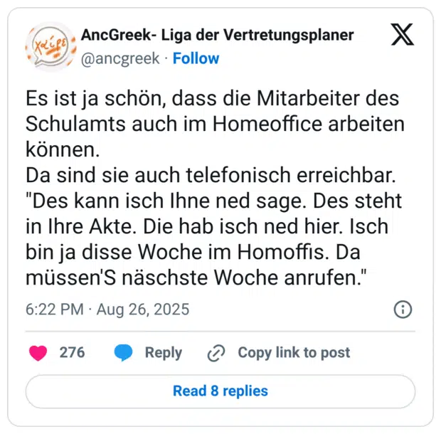 Es ist ja schön, dass die Mitarbeiter des Schulamts auch im Homeoffice arbeiten können. Da sind sie auch telefonisch erreichbar. "Des kann isch Ihne ned sage. Des steht in Ihre Akte. Die hab isch ned hier. Isch bin ja disse Woche im Homoffis. Da müssen'S näschste Woche anrufen."