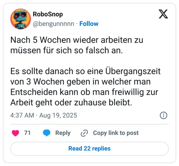 Nach 5 Wochen wieder arbeiten zu müssen für sich so falsch an. Es sollte danach so eine Übergangszeit von 3 Wochen geben in welcher man Entscheiden kann ob man freiwillig zur Arbeit geht oder zuhause bleibt.