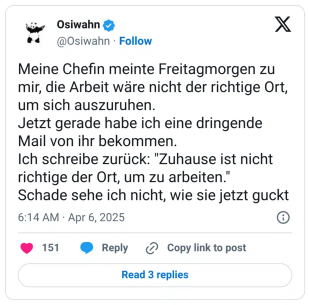 Meine Chefin meinte Freitagmorgen zu mir, die Arbeit wäre nicht der richtige Ort, um sich auszuruhen. Jetzt gerade habe ich eine dringende Mail von ihr bekommen. Ich schreibe zurück: "Zuhause ist nicht richtige der Ort, um zu arbeiten." Schade sehe ich nicht, wie sie jetzt guckt