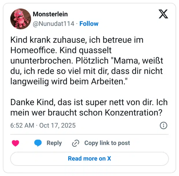 Kind krank zuhause, ich betreue im Homeoffice. Kind quasselt ununterbrochen. Plötzlich "Mama, weißt du, ich rede so viel mit dir, dass dir nicht langweilig wird beim Arbeiten." Danke Kind, das ist super nett von dir. Ich mein wer braucht schon Konzentration?