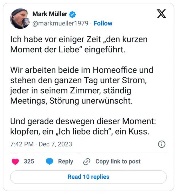Ich habe vor einiger Zeit „den kurzen Moment der Liebe“ eingeführt. Wir arbeiten beide im Homeoffice und stehen den ganzen Tag unter Strom, jeder in seinem Zimmer, ständig Meetings, Störung unerwünscht. Und gerade deswegen dieser Moment: klopfen, ein „Ich liebe dich“, ein Kuss.