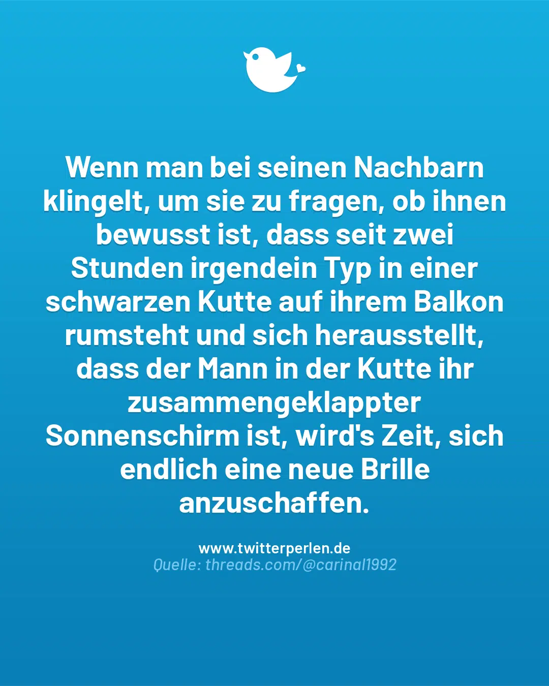 Wenn man bei seinen Nachbarn klingelt, um sie zu fragen, ob ihnen bewusst ist, dass seit zwei Stunden irgendein Typ in einer schwarzen Kutte auf ihrem Balkon rumsteht und sich herausstellt, dass der Mann in der Kutte ihr zusammengeklappter Sonnenschirm ist, wird’s Zeit, sich endlich eine neue Brille anzuschaffen.