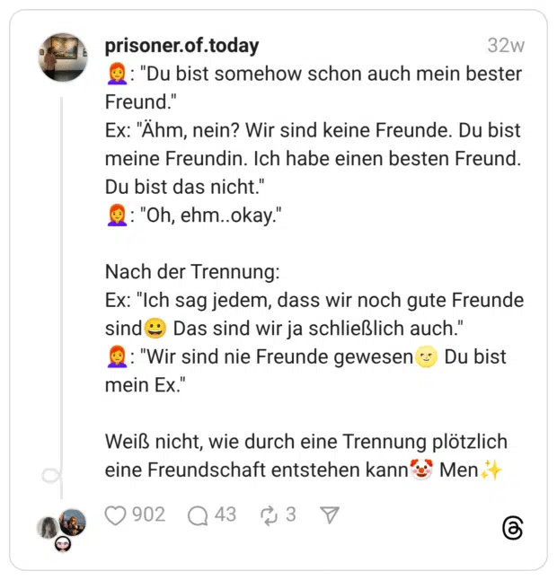 :rothaarige_frau:: “Du bist somehow schon auch mein bester Freund.” Ex: “Ähm, nein? Wir sind keine Freunde. Du bist meine Freundin. Ich habe einen besten Freund. Du bist das nicht.” :rothaarige_frau:: “Oh, ehm..okay.” Nach der Trennung: Ex: “Ich sag jedem, dass wir noch gute Freunde sind:breites_lächeln: Das sind wir ja schließlich auch.” :rothaarige_frau:: “Wir sind nie Freunde gewesen:vollmond_mit_gesicht: Du bist mein Ex.” Weiß nicht, wie durch eine Trennung plötzlich eine Freundschaft entstehen kann:clownsgesicht: Men:funkelnde_sterne:️