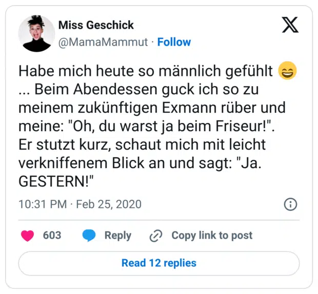 Habe mich heute so männlich gefühlt :lächeln:... Beim Abendessen guck ich so zu meinem zukünftigen Exmann rüber und meine: "Oh, du warst ja beim Friseur!". Er stutzt kurz, schaut mich mit leicht verkniffenem Blick an und sagt: "Ja. GESTERN!"