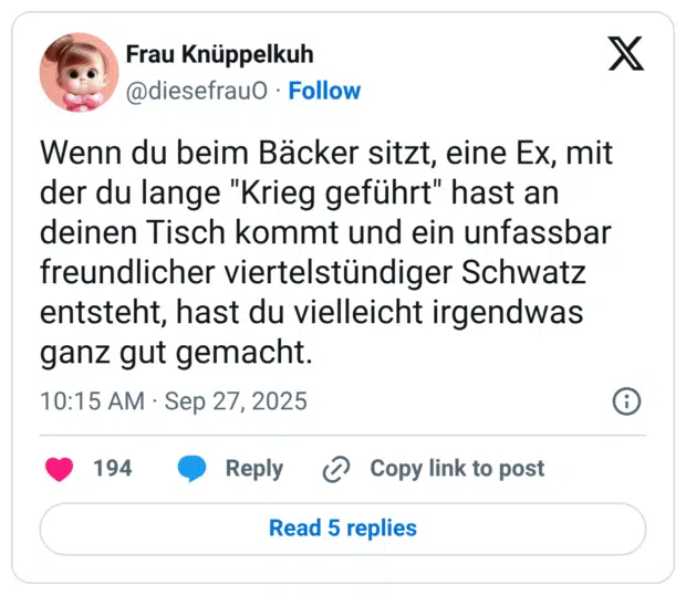 Wenn du beim Bäcker sitzt, eine Ex, mit der du lange "Krieg geführt" hast an deinen Tisch kommt und ein unfassbar freundlicher viertelstündiger Schwatz entsteht, hast du vielleicht irgendwas ganz gut gemacht.