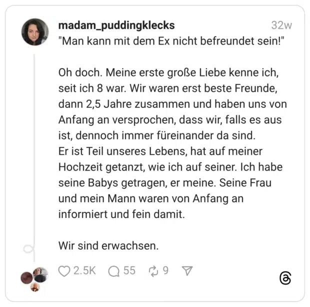 "Man kann mit dem Ex nicht befreundet sein!" Oh doch. Meine erste große Liebe kenne ich, seit ich 8 war. Wir waren erst beste Freunde, dann 2,5 Jahre zusammen und haben uns von Anfang an versprochen, dass wir, falls es aus ist, dennoch immer füreinander da sind. Er ist Teil unseres Lebens, hat auf meiner Hochzeit getanzt, wie ich auf seiner. Ich habe seine Babys getragen, er meine. Seine Frau und mein Mann waren von Anfang an informiert und fein damit. Wir sind erwachsen.