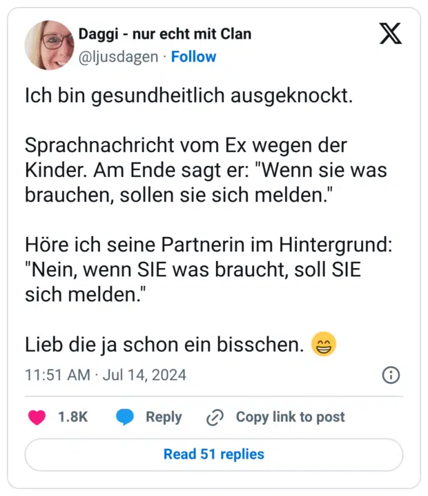 Ich bin gesundheitlich ausgeknockt. Sprachnachricht vom Ex wegen der Kinder. Am Ende sagt er: "Wenn sie was brauchen, sollen sie sich melden." Höre ich seine Partnerin im Hintergrund: "Nein, wenn SIE was braucht, soll SIE sich melden." Lieb die ja schon ein bisschen. :grinsen: