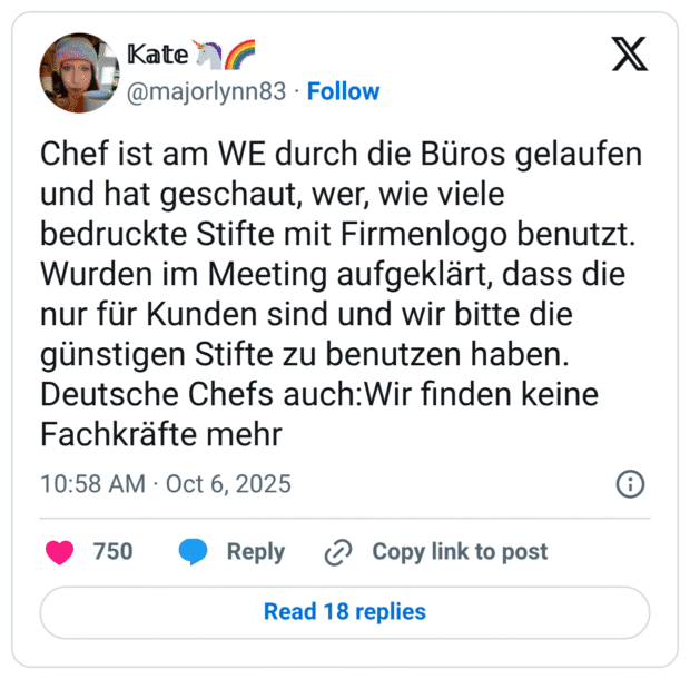 Chef ist am WE durch die Büros gelaufen und hat geschaut, wer, wie viele bedruckte Stifte mit Firmenlogo benutzt. Wurden im Meeting aufgeklärt, dass die nur für Kunden sind und wir bitte die günstigen Stifte zu benutzen haben. Deutsche Chefs auch:Wir finden keine Fachkräfte mehr
