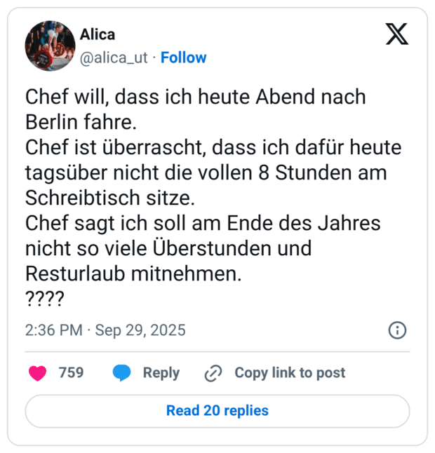Chef will, dass ich heute Abend nach Berlin fahre. Chef ist überrascht, dass ich dafür heute tagsüber nicht die vollen 8 Stunden am Schreibtisch sitze. Chef sagt ich soll am Ende des Jahres nicht so viele Überstunden und Resturlaub mitnehmen. ????