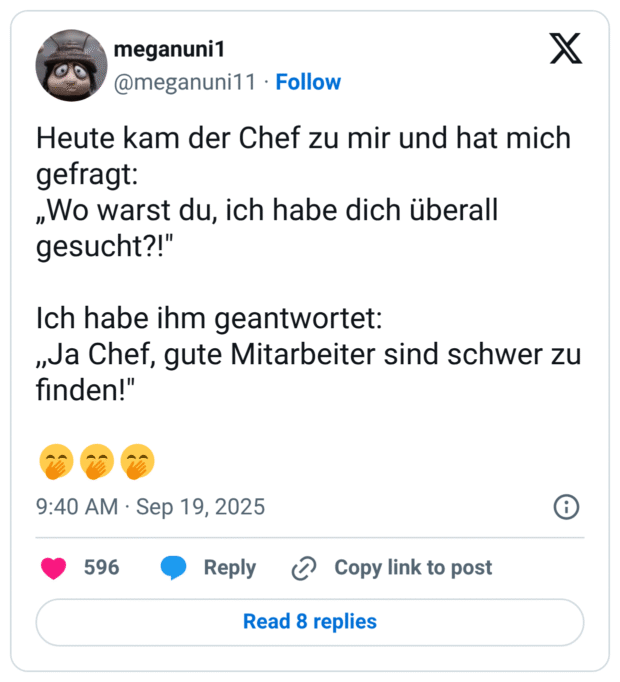 Heute kam der Chef zu mir und hat mich gefragt: „Wo warst du, ich habe dich überall gesucht?!" Ich habe ihm geantwortet: ,,Ja Chef, gute Mitarbeiter sind schwer zu finden!" 🤭🤭🤭