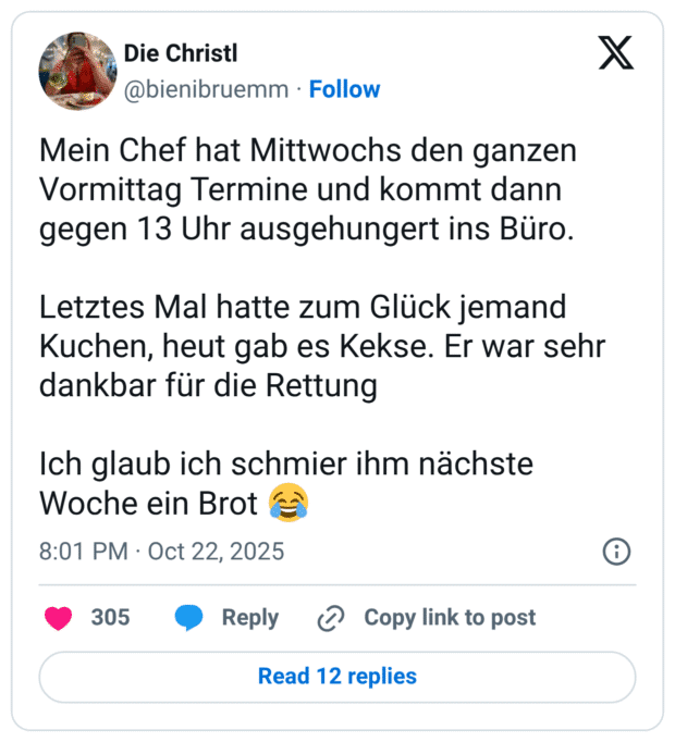 Mein Chef hat Mittwochs den ganzen Vormittag Termine und kommt dann gegen 13 Uhr ausgehungert ins Büro. Letztes Mal hatte zum Glück jemand Kuchen, heut gab es Kekse. Er war sehr dankbar für die Rettung Ich glaub ich schmier ihm nächste Woche ein Brot 😂