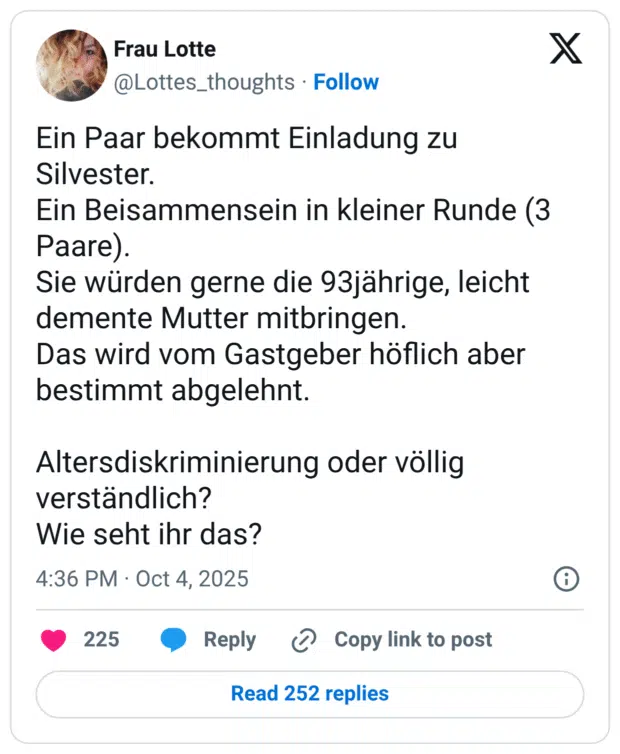 Ein Paar bekommt Einladung zu Silvester. Ein Beisammensein in kleiner Runde (3 Paare). Sie würden gerne die 93jährige, leicht demente Mutter mitbringen. Das wird vom Gastgeber höflich aber bestimmt abgelehnt. Altersdiskriminierung oder völlig verständlich? Wie seht ihr das?