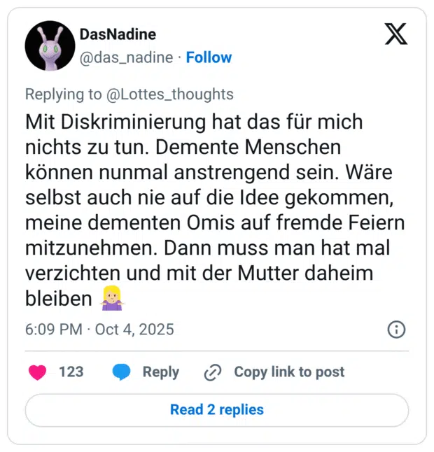 Mit Diskriminierung hat das für mich nichts zu tun. Demente Menschen können nunmal anstrengend sein. Wäre selbst auch nie auf die Idee gekommen, meine dementen Omis auf fremde Feiern mitzunehmen. Dann muss man hat mal verzichten und mit der Mutter daheim bleiben 🤷🏼‍♀️