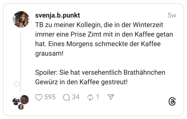 TB zu meiner Kollegin, die in der Winterzeit immer eine Prise Zimt mit in den Kaffee getan hat. Eines Morgens schmeckte der Kaffee grausam! Spoiler: Sie hat versehentlich Brathähnchen Gewürz in den Kaffee gestreut!