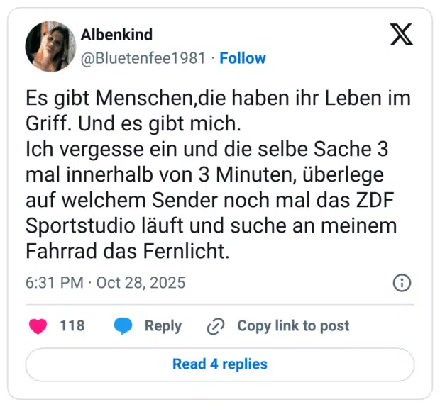 Es gibt Menschen,die haben ihr Leben im Griff. Und es gibt mich. Ich vergesse ein und die selbe Sache 3 mal innerhalb von 3 Minuten, überlege auf welchem Sender noch mal das ZDF Sportstudio läuft und suche an meinem Fahrrad das Fernlicht.