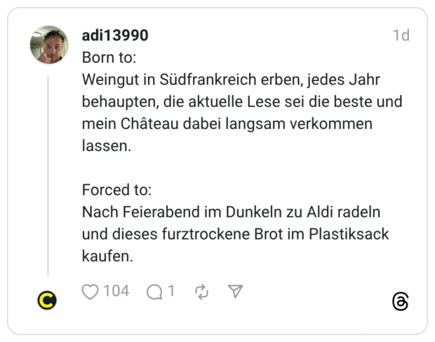 orn to: Weingut in Südfrankreich erben, jedes Jahr behaupten, die aktuelle Lese sei die beste und mein Château dabei langsam verkommen lassen. Forced to: Nach Feierabend im Dunkeln zu Aldi radeln und dieses furztrockene Brot im Plastiksack kaufen.