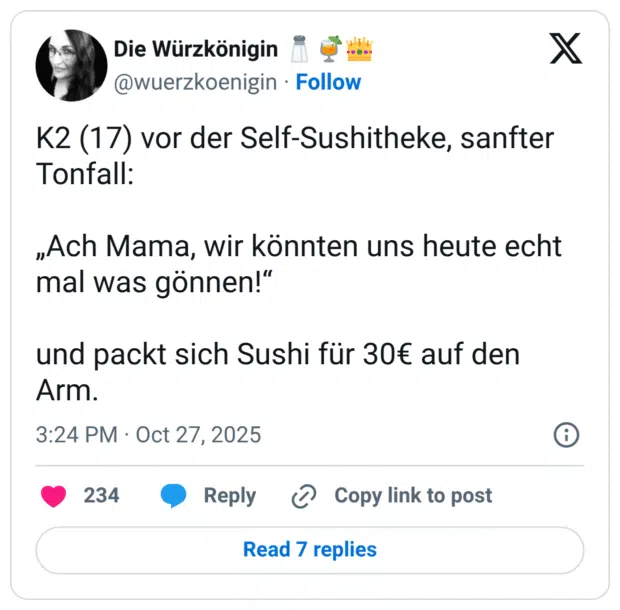 K2 (17) vor der Self-Sushitheke, sanfter Tonfall: „Ach Mama, wir könnten uns heute echt mal was gönnen!" und packt sich Sushi für 30€ auf den Arm.