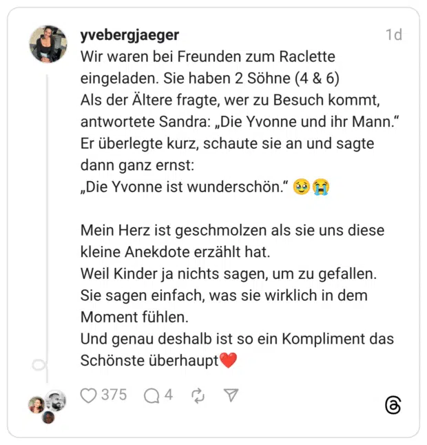 Wir waren bei Freunden zum Raclette eingeladen. Sie haben 2 Söhne (4 & 6) Als der Ältere fragte, wer zu Besuch kommt, antwortete Sandra: „Die Yvonne und ihr Mann." Er überlegte kurz, schaute sie an und sagte dann ganz ernst: „Die Yvonne ist wunderschön." 69 (F) Mein Herz ist geschmolzen als sie uns diese kleine Anekdote erzählt hat. Weil Kinder ja nichts sagen, um zu gefallen. Sie sagen einfach, was sie wirklich in dem Moment fühlen. Und genau deshalb ist so ein Kompliment das Schönste überhaupt