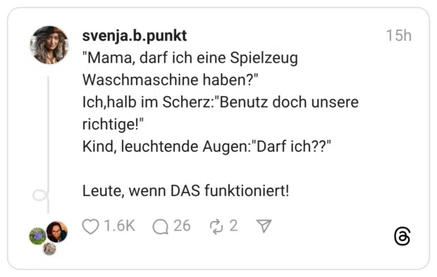 "Mama, darf ich eine Spielzeug Waschmaschine haben?" Ich,halb im Scherz:"Benutz doch unsere richtige!" Kind, leuchtende Augen:"Darf ich??"