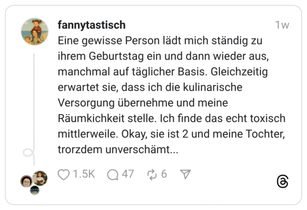 Eine gewisse Person lädt mich ständig zu ihrem Geburtstag ein und dann wieder aus, manchmal auf täglicher Basis. Gleichzeitig erwartet sie, dass ich die kulinarische Versorgung übernehme und meine Räumkichkeit stelle. Ich finde das echt toxisch mittlerweile. Okay, sie ist 2 und meine Tochter, trorzdem unverschämt...