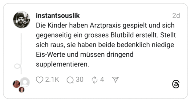 Die Kinder haben Arztpraxis gespielt und sich gegenseitig ein grosses Blutbild erstellt. Stellt sich raus, sie haben beide bedenklich niedige Eis-Werte und müssen dringend supplementieren.