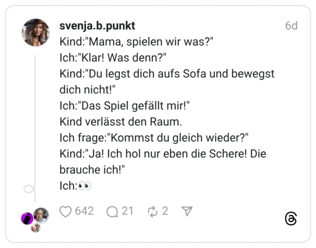 Kind:"Mama, spielen wir was?" Ich:"Klar! Was denn?" Kind:"Du legst dich aufs Sofa und bewegst dich nicht!" Ich:"Das Spiel gefällt mir!" Kind verlässt den Raum. Ich frage:"Kommst du gleich wieder?" Kind:"Ja! Ich hol nur eben die Schere! Die brauche ich!"