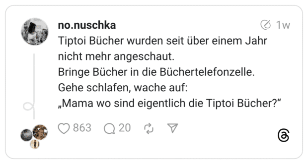 Tiptoi Bücher wurden seit über einem Jahr nicht mehr angeschaut. Bringe Bücher in die Büchertelefonzelle. Gehe schlafen, wache auf: „Mama wo sind eigentlich die Tiptoi Bücher?"