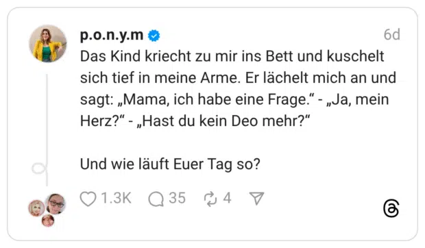 Das Kind kriecht zu mir ins Bett und kuschelt sich tief in meine Arme. Er lächelt mich an und sagt: „Mama, ich habe eine Frage." - „Ja, mein Herz?" -„Hast du kein Deo mehr?" Und wie läuft Euer Tag so?
