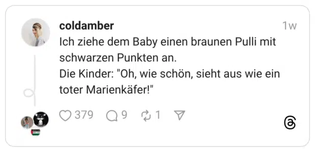 Ich ziehe dem Baby einen braunen Pulli mit schwarzen Punkten an. Die Kinder: "Oh, wie schön, sieht aus wie ein toter Marienkäfer!"