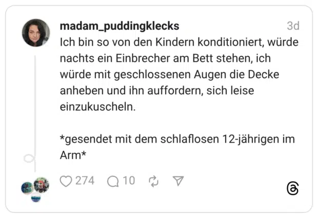 Ich bin so von den Kindern konditioniert, würde nachts ein Einbrecher am Bett stehen, ich würde mit geschlossenen Augen die Decke anheben und ihn auffordern, sich leise einzukuscheln. *gesendet mit dem schlaflosen 12-jährigen im Arm*
