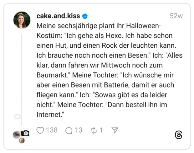 Meine sechsjährige plant ihr Halloween-Kostüm: "Ich gehe als Hexe. Ich habe schon einen Hut, und einen Rock der leuchten kann. Ich brauche noch noch einen Besen." Ich: "Alles klar, dann fahren wir Mittwoch noch zum Baumarkt." Meine Tochter: "Ich wünsche mir aber einen Besen mit Batterie, damit er auch fliegen kann." Ich: "Sowas gibt es da leider nicht." Meine Tochter: "Dann bestell ihn im Internet."
