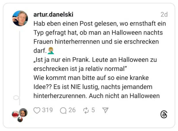 Hab eben einen Post gelesen, wo ernsthaft ein Typ gefragt hat, ob man an Halloween nachts Frauen hinterherrennen und sie erschrecken darf.🤦🏼♂️ „Ist ja nur ein Prank. Leute an Halloween zu erschrecken ist ja relativ normal“ Wie kommt man bitte auf so eine kranke Idee?? Es ist NIE lustig, nachts jemandem hinterherzurennen. Auch nicht an Halloween