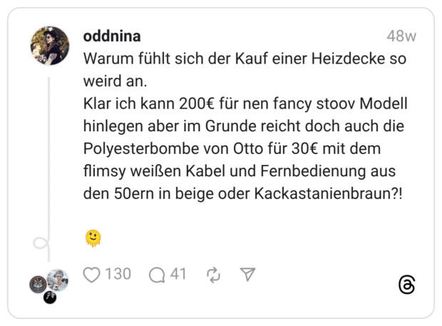 Warum fühlt sich der Kauf einer Heizdecke so weird an. Klar ich kann 200€ für nen fancy stoov Modell hinlegen aber im Grunde reicht doch auch die Polyesterbombe von Otto für 30€ mit dem flimsy weißen Kabel und Fernbedienung aus den 50ern in beige oder Kackastanienbraun?! 🫠