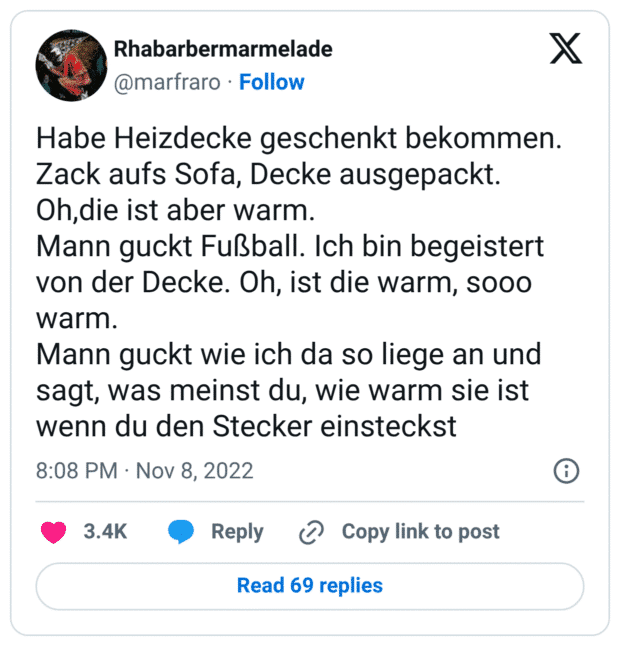 Habe Heizdecke geschenkt bekommen. Zack aufs Sofa, Decke ausgepackt. Oh,die ist aber warm. Mann guckt Fußball. Ich bin begeistert von der Decke. Oh, ist die warm, sooo warm. Mann guckt wie ich da so liege an und sagt, was meinst du, wie warm sie ist wenn du den Stecker einsteckst