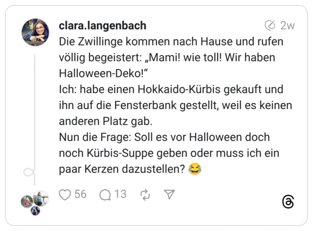 Die Zwillinge kommen nach Hause und rufen völlig begeistert: „Mami! wie toll! Wir haben Halloween-Deko!“ Ich: habe einen Hokkaido-Kürbis gekauft und ihn auf die Fensterbank gestellt, weil es keinen anderen Platz gab. Nun die Frage: Soll es vor Halloween doch noch Kürbis-Suppe geben oder muss ich ein paar Kerzen dazustellen? 😂