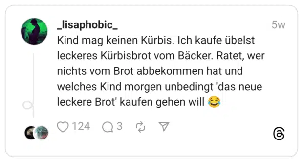 Kind mag keinen Kürbis. Ich kaufe übelst leckeres Kürbisbrot vom Bäcker. Ratet, wer nichts vom Brot abbekommen hat und welches Kind morgen unbedingt 'das neue leckere Brot' kaufen gehen will 😂