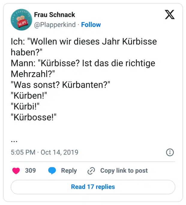 Ich: "Wollen wir dieses Jahr Kürbisse haben?" Mann: "Kürbisse? Ist das die richtige Mehrzahl?" "Was sonst? Kürbanten?" "Kürben!" "Kürbi!" "Kürbosse!" ...