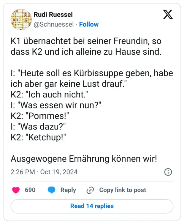 K1 übernachtet bei seiner Freundin, so dass K2 und ich alleine zu Hause sind. I: "Heute soll es Kürbissuppe geben, habe ich aber gar keine Lust drauf." K2: "Ich auch nicht." I: "Was essen wir nun?" K2: "Pommes!" I: "Was dazu?" K2: "Ketchup!" Ausgewogene Ernährung können wir!