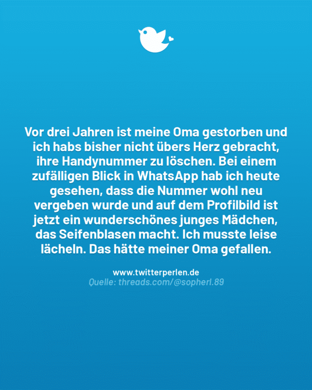 Vor drei Jahren ist meine Oma gestorben und ich habs bisher nicht übers Herz gebracht, ihre Handynummer zu löschen. Bei einem zufälligen Blick in WhatsApp hab ich heute gesehen, dass die Nummer wohl neu vergeben wurde und auf dem Profilbild ist jetzt ein wunderschönes junges Mädchen, das Seifenblasen macht. Ich musste leise lächeln. Das hätte meiner Oma gefallen.