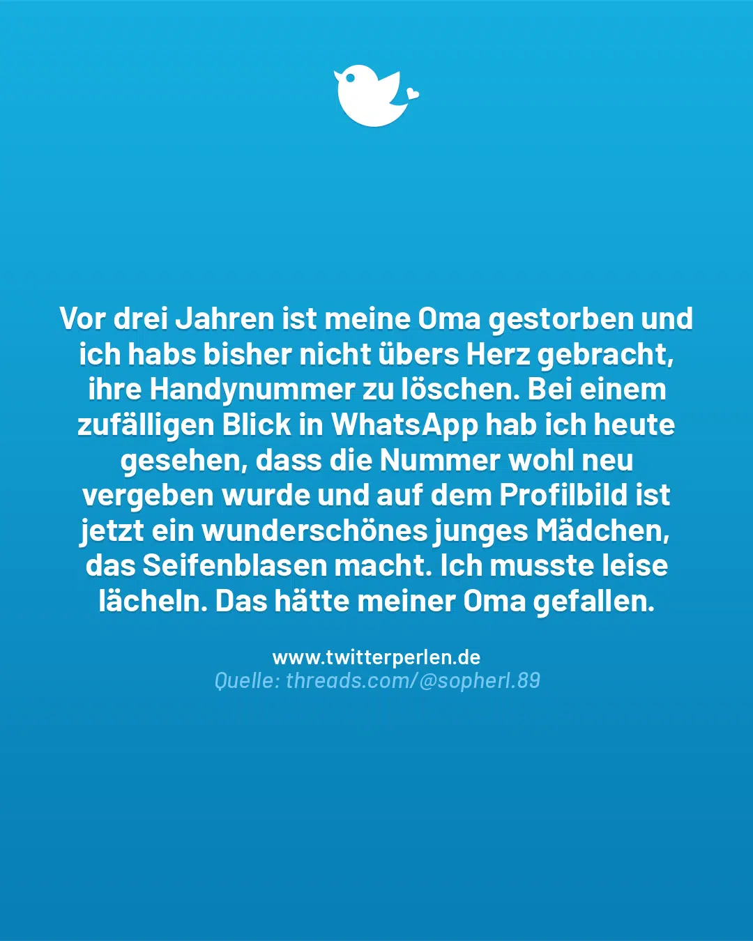 Vor drei Jahren ist meine Oma gestorben und ich habs bisher nicht übers Herz gebracht, ihre Handynummer zu löschen. Bei einem zufälligen Blick in WhatsApp hab ich heute gesehen, dass die Nummer wohl neu vergeben wurde und auf dem Profilbild ist jetzt ein wunderschönes junges Mädchen, das Seifenblasen macht. Ich musste leise lächeln. Das hätte meiner Oma gefallen.