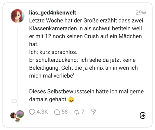 Letzte Woche hat der Große erzählt dass zwei Klassenkameraden in als schwul betiteln weil er mit 12 noch keinen Crush auf ein Mädchen hat. Ich: kurz sprachlos. Er schulterzuckend: 'ich sehe da jetzt keine Beleidigung. Geht die ja eh nix an in wen ich mich mal verliebe' Dieses Selbstbewusstsein hätte ich mal gerne damals gehabt 🙂‍↕️