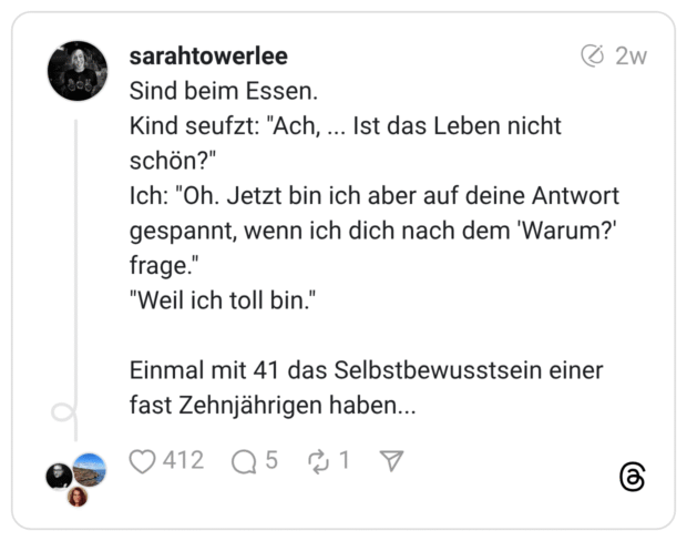 Sind beim Essen. Kind seufzt: "Ach, ... Ist das Leben nicht schön?" Ich: "Oh. Jetzt bin ich aber auf deine Antwort gespannt, wenn ich dich nach dem 'Warum?' frage." "Weil ich toll bin." Einmal mit 41 das Selbstbewusstsein einer fast Zehnjährigen haben...