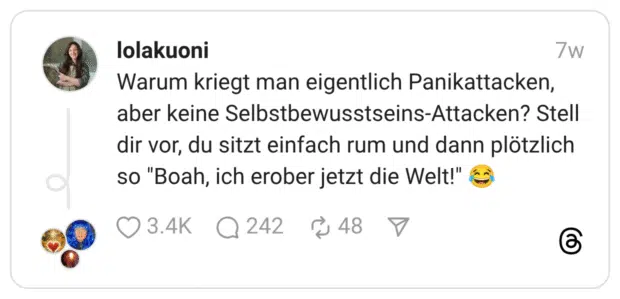 Warum kriegt man eigentlich Panikattacken, aber keine Selbstbewusstseins-Attacken? Stell dir vor, du sitzt einfach rum und dann plötzlich so "Boah, ich erober jetzt die Welt!" 😂