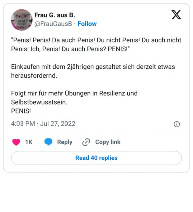 "Penis! Penis! Da auch Penis! Du nicht Penis! Du auch nicht Penis! Ich, Penis! Du auch Penis? PENIS!" Einkaufen mit dem 2jährigen gestaltet sich derzeit etwas herausfordernd. Folgt mir für mehr Übungen in Resilienz und Selbstbewusstsein. PENIS!